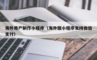 滕州海外用户制作小程序（海外版小程序支持微信支付）