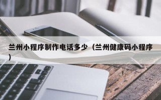 滕州兰州小程序制作电话多少（兰州健康码小程序）